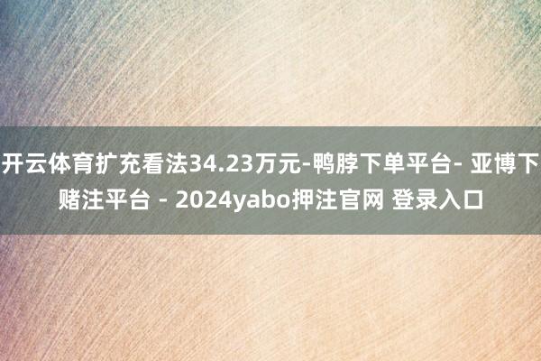 开云体育扩充看法34.23万元-鸭脖下单平台- 亚博下赌注平台 - 2024yabo押注官网 登录入口