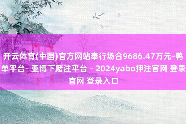 开云体育(中国)官方网站奉行场合9686.47万元-鸭脖下单平台- 亚博下赌注平台 - 2024yabo押注官网 登录入口