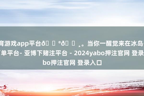 体育游戏app平台🇮🇸。当你一醒觉来在冰岛-鸭脖下单平台- 亚博下赌注平台 - 2024yabo押注官网 登录入口