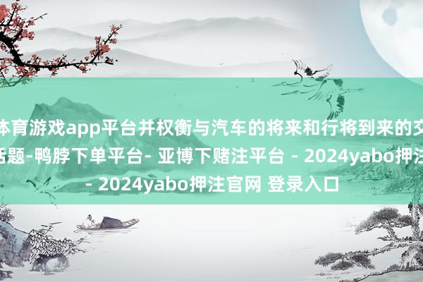 体育游戏app平台并权衡与汽车的将来和行将到来的交通翻新联系的话题-鸭脖下单平台- 亚博下赌注平台 - 2024yabo押注官网 登录入口