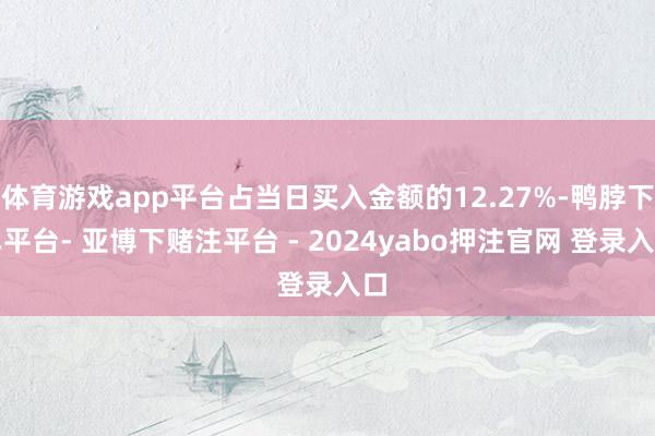 体育游戏app平台占当日买入金额的12.27%-鸭脖下单平台- 亚博下赌注平台 - 2024yabo押注官网 登录入口