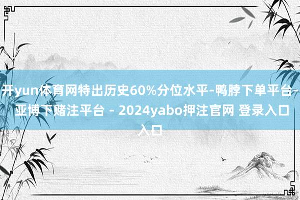 开yun体育网特出历史60%分位水平-鸭脖下单平台- 亚博下赌注平台 - 2024yabo押注官网 登录入口