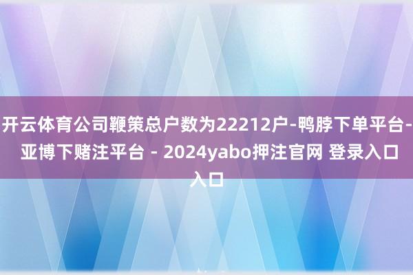 开云体育公司鞭策总户数为22212户-鸭脖下单平台- 亚博下赌注平台 - 2024yabo押注官网 登录入口