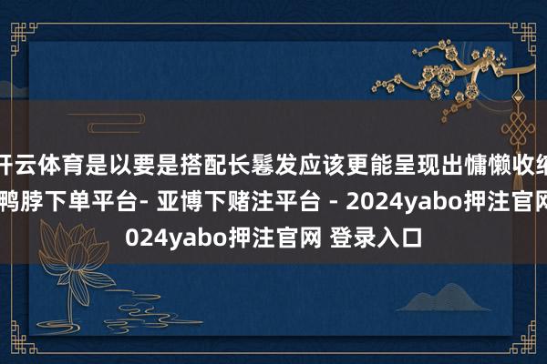 开云体育是以要是搭配长鬈发应该更能呈现出慵懒收缩的氛围感-鸭脖下单平台- 亚博下赌注平台 - 2024yabo押注官网 登录入口