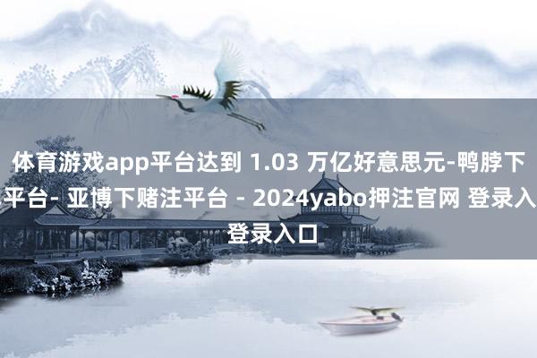 体育游戏app平台达到 1.03 万亿好意思元-鸭脖下单平台- 亚博下赌注平台 - 2024yabo押注官网 登录入口