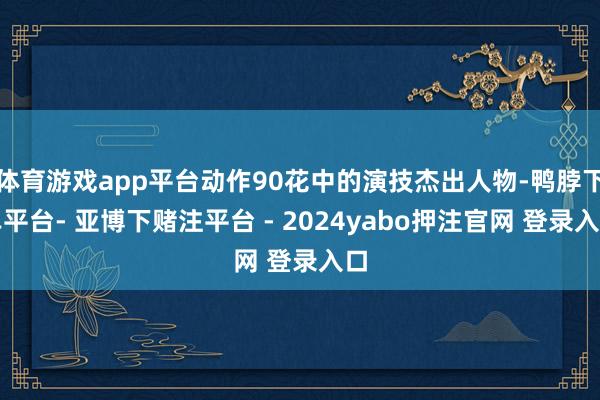 体育游戏app平台动作90花中的演技杰出人物-鸭脖下单平台- 亚博下赌注平台 - 2024yabo押注官网 登录入口