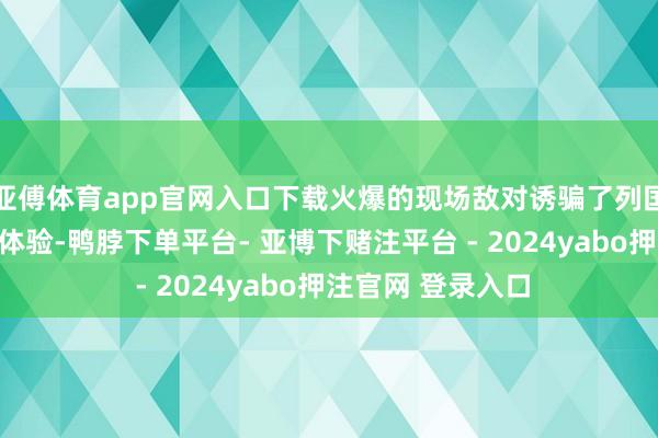 亚傅体育app官网入口下载火爆的现场敌对诱骗了列国商家安身究诘、体验-鸭脖下单平台- 亚博下赌注平台 - 2024yabo押注官网 登录入口