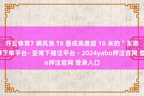 开云体育7 辆风浪 T8 叠成高度超 10 米的＂车塔＂-鸭脖下单平台- 亚博下赌注平台 - 2024yabo押注官网 登录入口