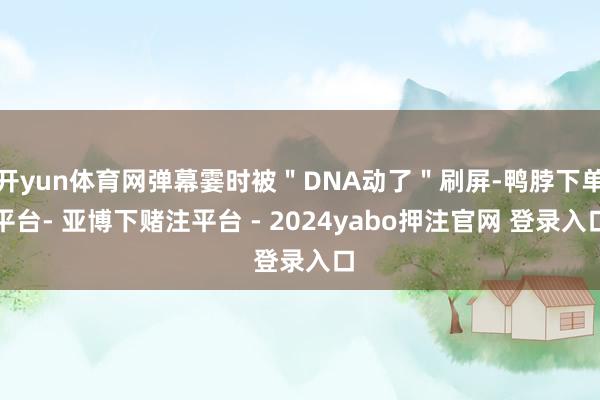 开yun体育网弹幕霎时被＂DNA动了＂刷屏-鸭脖下单平台- 亚博下赌注平台 - 2024yabo押注官网 登录入口