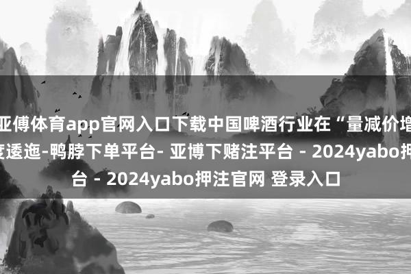 亚傅体育app官网入口下载中国啤酒行业在“量减价增”的新周期中深度逶迤-鸭脖下单平台- 亚博下赌注平台 - 2024yabo押注官网 登录入口