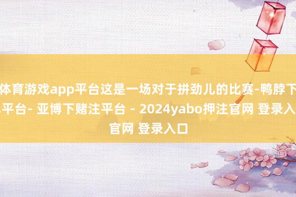 体育游戏app平台这是一场对于拼劲儿的比赛-鸭脖下单平台- 亚博下赌注平台 - 2024yabo押注官网 登录入口