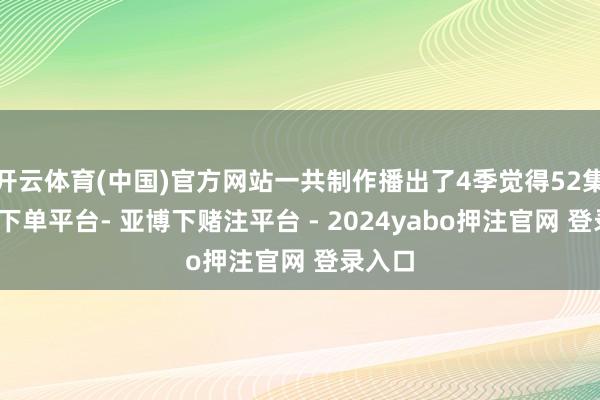 开云体育(中国)官方网站一共制作播出了4季觉得52集-鸭脖下单平台- 亚博下赌注平台 - 2024yabo押注官网 登录入口