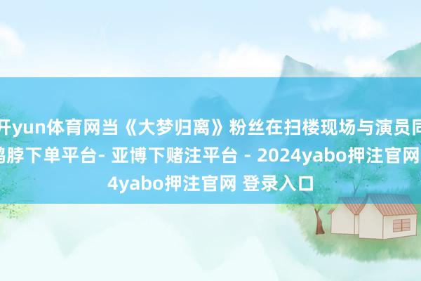 开yun体育网当《大梦归离》粉丝在扫楼现场与演员同框比心-鸭脖下单平台- 亚博下赌注平台 - 2024yabo押注官网 登录入口