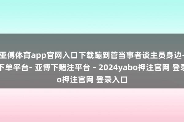 亚傅体育app官网入口下载蹦到管当事者谈主员身边-鸭脖下单平台- 亚博下赌注平台 - 2024yabo押注官网 登录入口