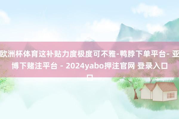 欧洲杯体育这补贴力度极度可不雅-鸭脖下单平台- 亚博下赌注平台 - 2024yabo押注官网 登录入口