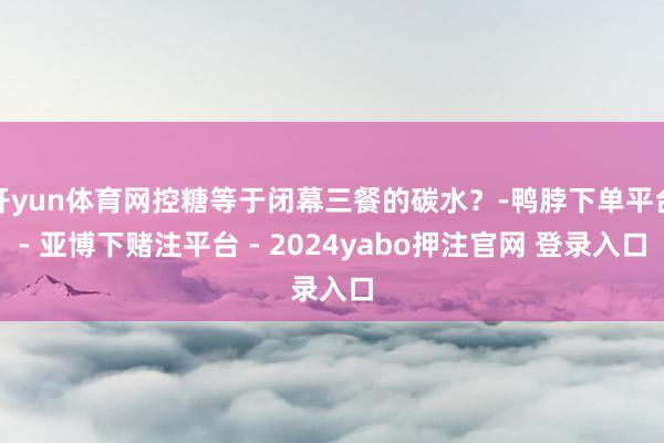 开yun体育网控糖等于闭幕三餐的碳水？-鸭脖下单平台- 亚博下赌注平台 - 2024yabo押注官网 登录入口