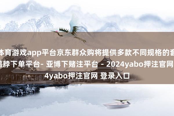 体育游戏app平台京东群众购将提供多款不同规格的套装采取-鸭脖下单平台- 亚博下赌注平台 - 2024yabo押注官网 登录入口