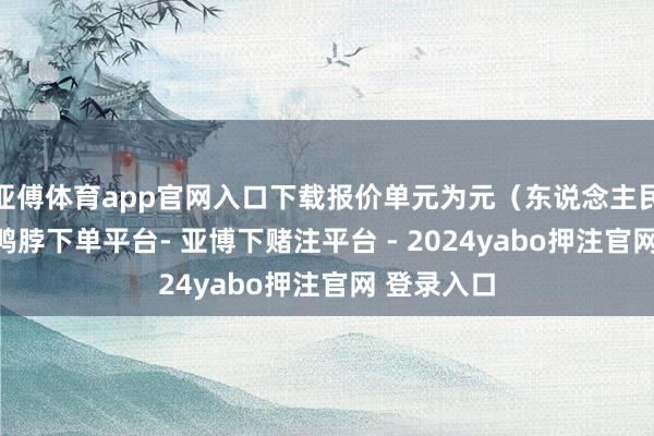 亚傅体育app官网入口下载报价单元为元（东说念主民币）/吨-鸭脖下单平台- 亚博下赌注平台 - 2024yabo押注官网 登录入口