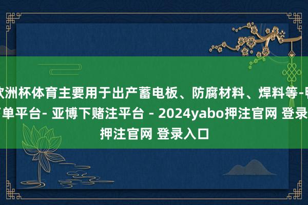 欧洲杯体育主要用于出产蓄电板、防腐材料、焊料等-鸭脖下单平台- 亚博下赌注平台 - 2024yabo押注官网 登录入口