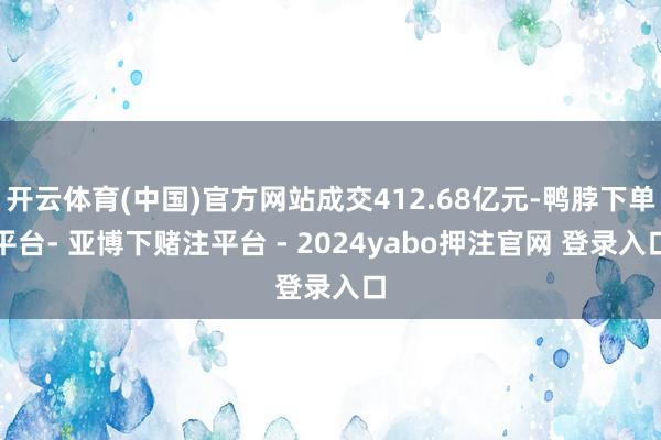 开云体育(中国)官方网站成交412.68亿元-鸭脖下单平台- 亚博下赌注平台 - 2024yabo押注官网 登录入口