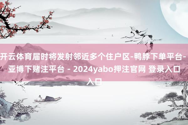 开云体育届时将发射邻近多个住户区-鸭脖下单平台- 亚博下赌注平台 - 2024yabo押注官网 登录入口