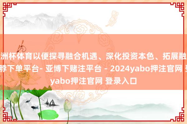 欧洲杯体育以便探寻融合机遇、深化投资本色、拓展融合渠谈-鸭脖下单平台- 亚博下赌注平台 - 2024yabo押注官网 登录入口