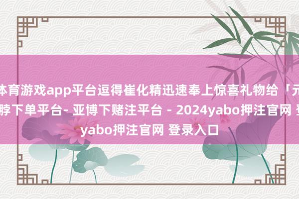体育游戏app平台逗得崔化精迅速奉上惊喜礼物给「元妈」-鸭脖下单平台- 亚博下赌注平台 - 2024yabo押注官网 登录入口