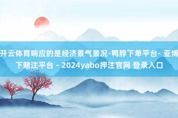 开云体育响应的是经济景气景况-鸭脖下单平台- 亚博下赌注平台 - 2024yabo押注官网 登录入口