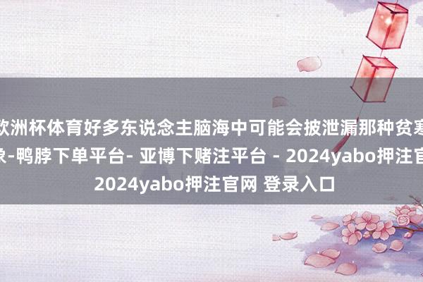 欧洲杯体育好多东说念主脑海中可能会披泄漏那种贫寒、稚拙的形象-鸭脖下单平台- 亚博下赌注平台 - 2024yabo押注官网 登录入口