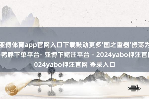 亚傅体育app官网入口下载鼓动更多‘国之重器’振荡为‘民之利器’-鸭脖下单平台- 亚博下赌注平台 - 2024yabo押注官网 登录入口