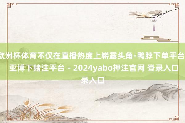 欧洲杯体育不仅在直播热度上崭露头角-鸭脖下单平台- 亚博下赌注平台 - 2024yabo押注官网 登录入口