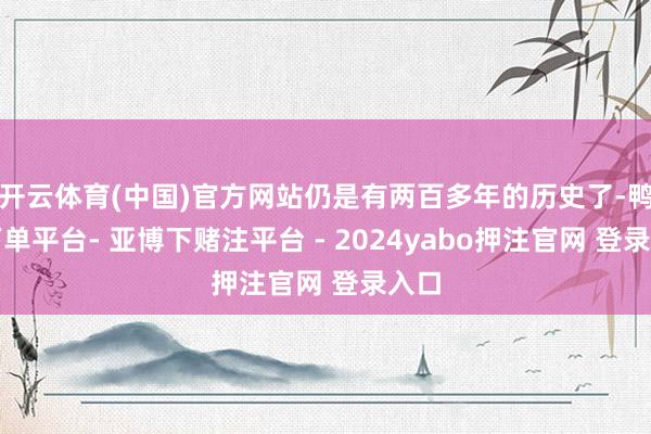 开云体育(中国)官方网站仍是有两百多年的历史了-鸭脖下单平台- 亚博下赌注平台 - 2024yabo押注官网 登录入口
