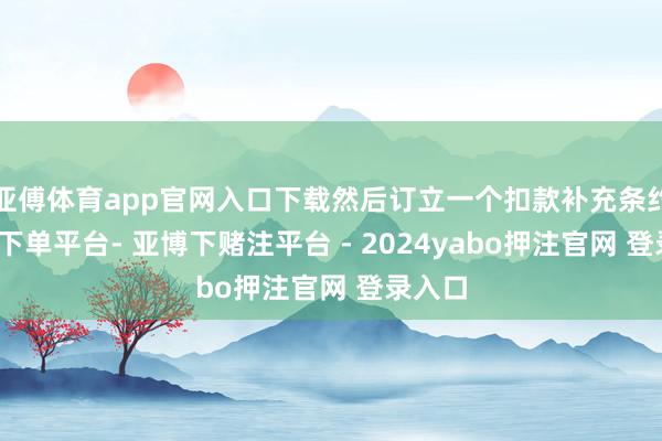 亚傅体育app官网入口下载然后订立一个扣款补充条约-鸭脖下单平台- 亚博下赌注平台 - 2024yabo押注官网 登录入口