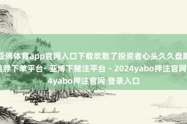 亚傅体育app官网入口下载吹散了投资者心头久久盘踞的阴郁-鸭脖下单平台- 亚博下赌注平台 - 2024yabo押注官网 登录入口