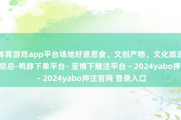体育游戏app平台场地好意思食、文创产物、文化旅游宣传而已等林林总总-鸭脖下单平台- 亚博下赌注平台 - 2024yabo押注官网 登录入口