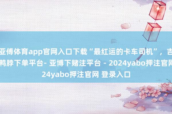 亚傅体育app官网入口下载“最红运的卡车司机”，吉祥到家！-鸭脖下单平台- 亚博下赌注平台 - 2024yabo押注官网 登录入口