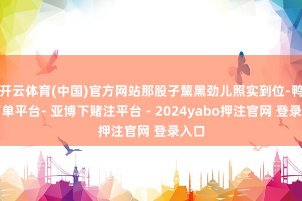 开云体育(中国)官方网站那股子黧黑劲儿照实到位-鸭脖下单平台- 亚博下赌注平台 - 2024yabo押注官网 登录入口