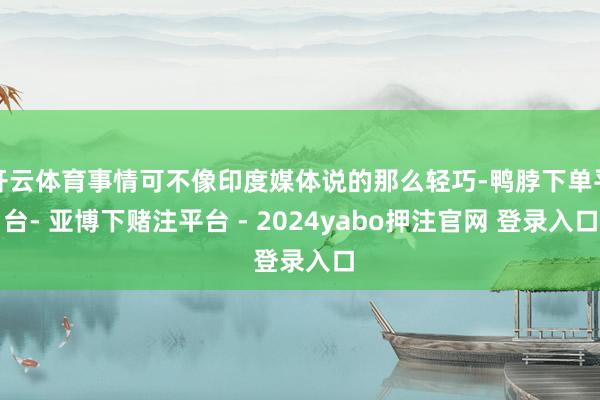 开云体育事情可不像印度媒体说的那么轻巧-鸭脖下单平台- 亚博下赌注平台 - 2024yabo押注官网 登录入口