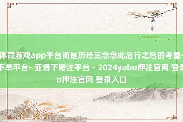 体育游戏app平台而是历经三念念此后行之后的考量-鸭脖下单平台- 亚博下赌注平台 - 2024yabo押注官网 登录入口