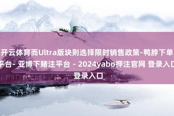 开云体育而Ultra版块则选择限时销售政策-鸭脖下单平台- 亚博下赌注平台 - 2024yabo押注官网 登录入口