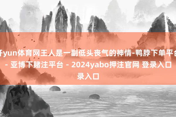 开yun体育网王人是一副低头丧气的神情-鸭脖下单平台- 亚博下赌注平台 - 2024yabo押注官网 登录入口