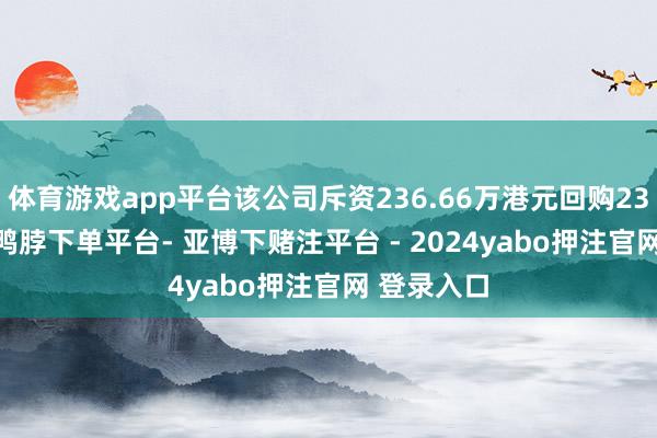 体育游戏app平台该公司斥资236.66万港元回购231.3万股-鸭脖下单平台- 亚博下赌注平台 - 2024yabo押注官网 登录入口