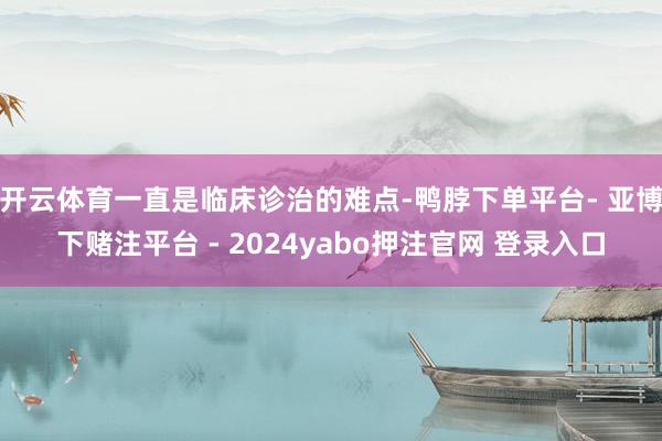 开云体育一直是临床诊治的难点-鸭脖下单平台- 亚博下赌注平台 - 2024yabo押注官网 登录入口