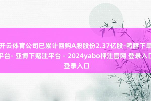 开云体育公司已累计回购A股股份2.37亿股-鸭脖下单平台- 亚博下赌注平台 - 2024yabo押注官网 登录入口