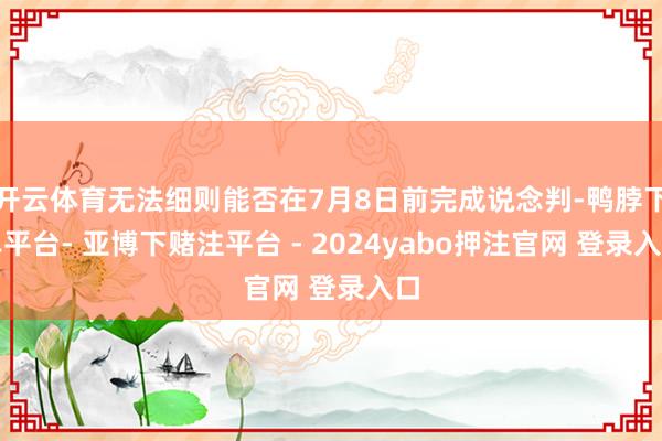 开云体育无法细则能否在7月8日前完成说念判-鸭脖下单平台- 亚博下赌注平台 - 2024yabo押注官网 登录入口