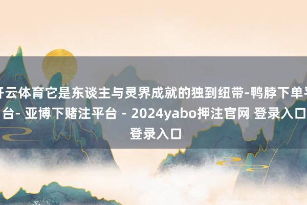 开云体育它是东谈主与灵界成就的独到纽带-鸭脖下单平台- 亚博下赌注平台 - 2024yabo押注官网 登录入口