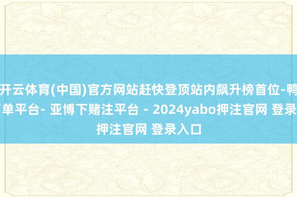 开云体育(中国)官方网站赶快登顶站内飙升榜首位-鸭脖下单平台- 亚博下赌注平台 - 2024yabo押注官网 登录入口