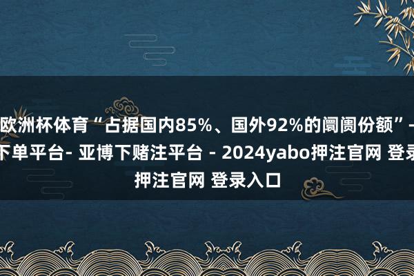 欧洲杯体育“占据国内85%、国外92%的阛阓份额”-鸭脖下单平台- 亚博下赌注平台 - 2024yabo押注官网 登录入口