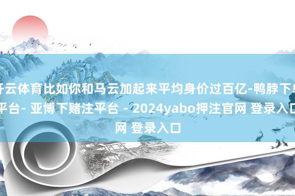 开云体育比如你和马云加起来平均身价过百亿-鸭脖下单平台- 亚博下赌注平台 - 2024yabo押注官网 登录入口
