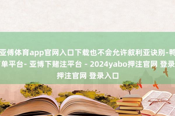 亚傅体育app官网入口下载也不会允许叙利亚诀别-鸭脖下单平台- 亚博下赌注平台 - 2024yabo押注官网 登录入口
